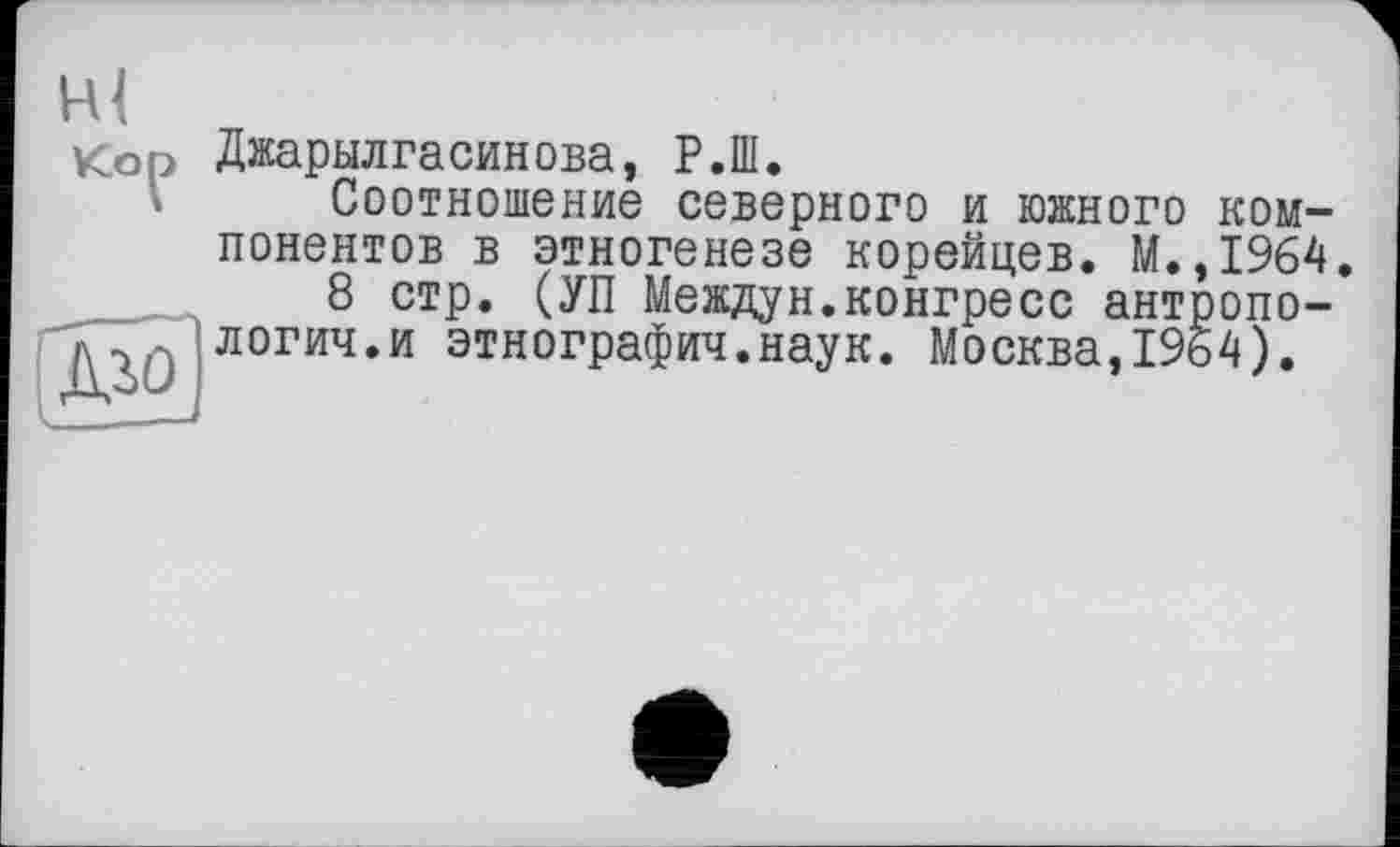 ﻿VCo^>
Джарылгасинова, Р.Ш.
Соотношение северного и южного понентов в этногенезе корейцев. М.
8 стр. (УП Междун.конгресс ант логич.и этнография.наук. Москва,33
ком-1964. >опо-4).